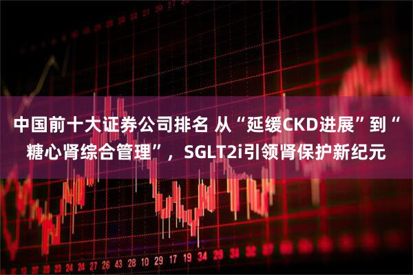 中国前十大证券公司排名 从“延缓CKD进展”到“糖心肾综合管理”，SGLT2i引领肾保护新纪元