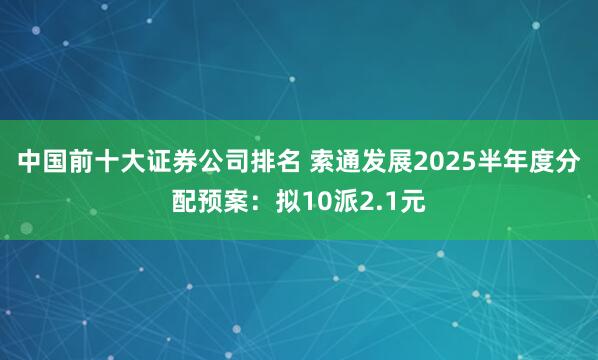 中国前十大证券公司排名 索通发展2025半年度分配预案：拟10派2.1元
