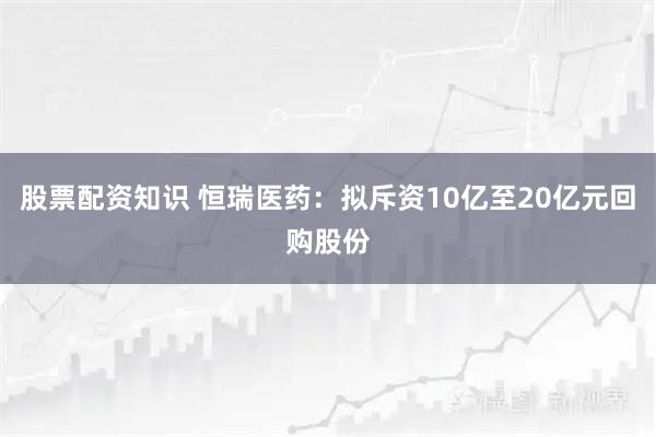 股票配资知识 恒瑞医药：拟斥资10亿至20亿元回购股份