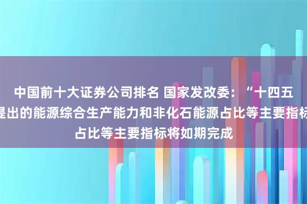 中国前十大证券公司排名 国家发改委：“十四五”规划纲要提出的能源综合生产能力和非化石能源占比等主要指标将如期完成
