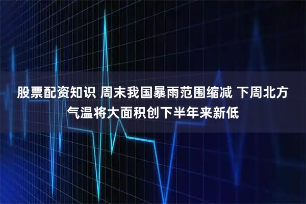 股票配资知识 周末我国暴雨范围缩减 下周北方气温将大面积创下半年来新低
