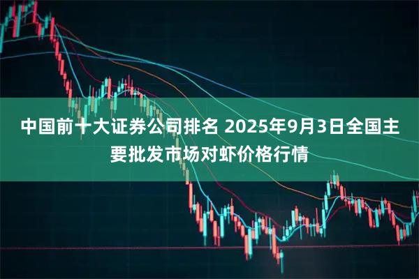 中国前十大证券公司排名 2025年9月3日全国主要批发市场对虾价格行情