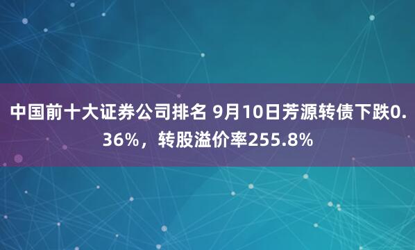 中国前十大证券公司排名 9月10日芳源转债下跌0.36%，转股溢价率255.8%