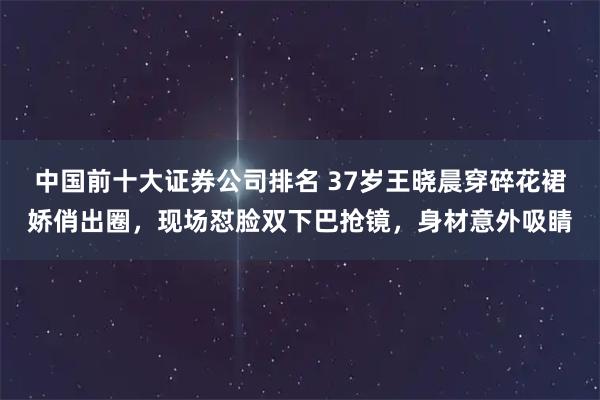 中国前十大证券公司排名 37岁王晓晨穿碎花裙娇俏出圈，现场怼脸双下巴抢镜，身材意外吸睛