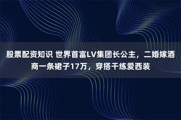 股票配资知识 世界首富LV集团长公主，二婚嫁酒商一条裙子17万，穿搭干练爱西装
