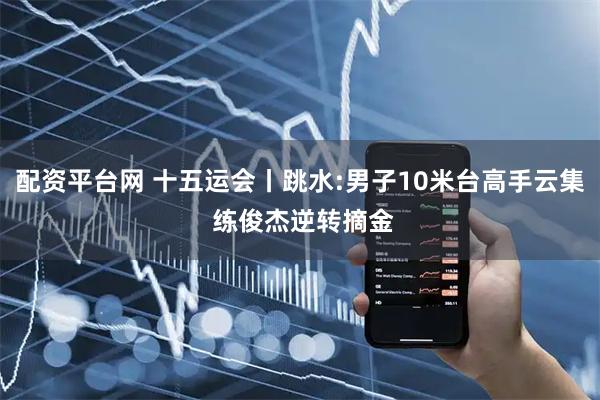 配资平台网 十五运会丨跳水:男子10米台高手云集 练俊杰逆转摘金