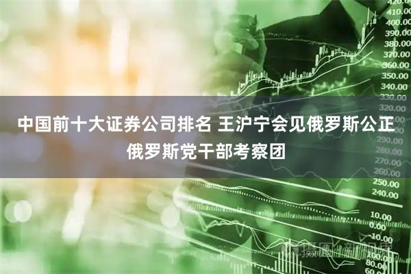 中国前十大证券公司排名 王沪宁会见俄罗斯公正俄罗斯党干部考察团