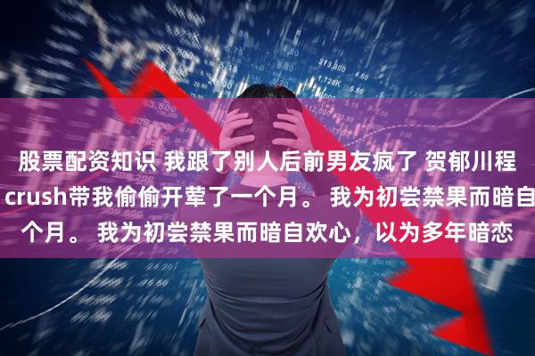 股票配资知识 我跟了别人后前男友疯了 贺郁川程盛江柔宋暖 高考前，crush带我偷偷开荤了一个月。 我为初尝禁果而暗自欢心，以为多年暗恋