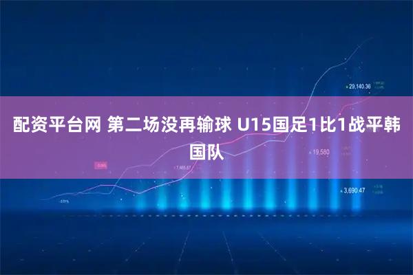 配资平台网 第二场没再输球 U15国足1比1战平韩国队