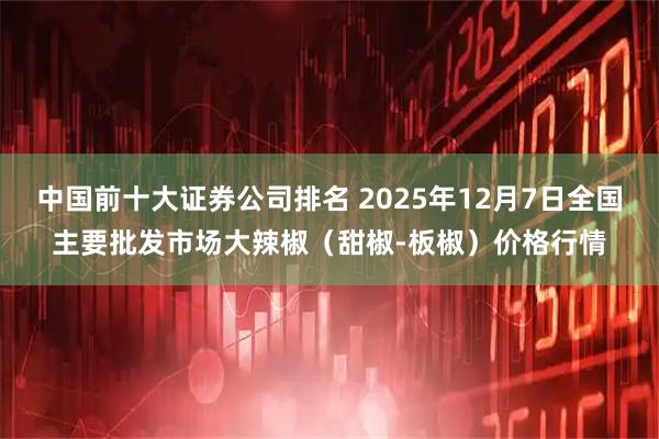 中国前十大证券公司排名 2025年12月7日全国主要批发市场大辣椒（甜椒-板椒）价格行情