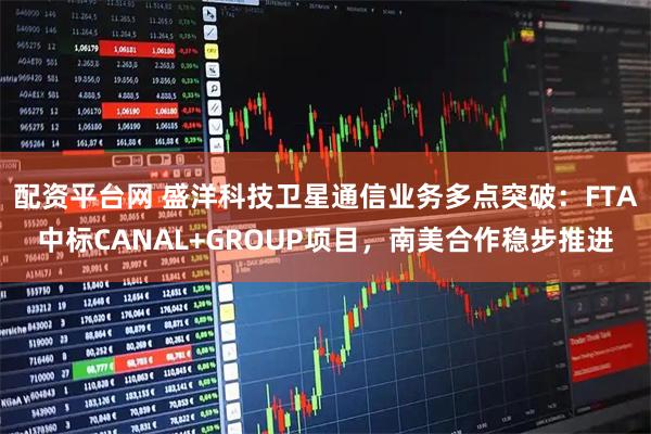 配资平台网 盛洋科技卫星通信业务多点突破：FTA中标CANAL+GROUP项目，南美合作稳步推进