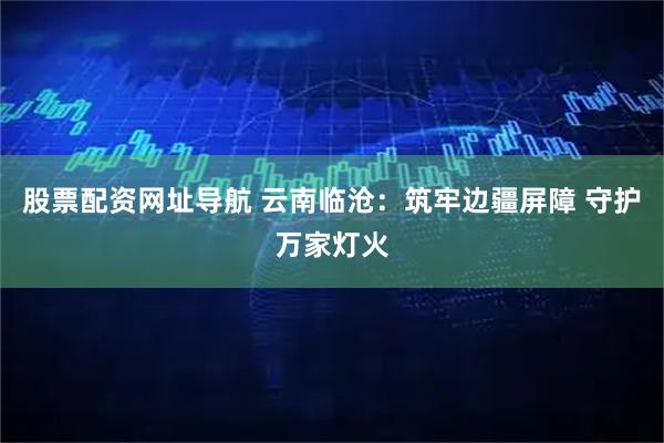 股票配资网址导航 云南临沧：筑牢边疆屏障 守护万家灯火