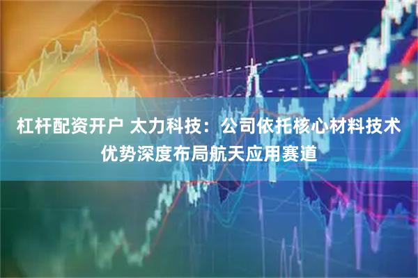 杠杆配资开户 太力科技：公司依托核心材料技术优势深度布局航天应用赛道