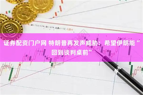 证券配资门户网 特朗普再发声威胁：希望伊朗能“回到谈判桌前”