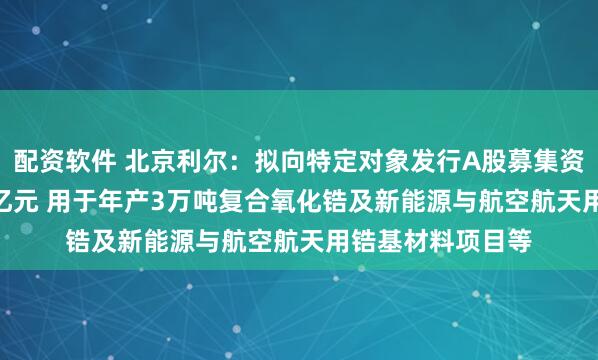 配资软件 北京利尔：拟向特定对象发行A股募集资金不超过10.34亿元 用于年产3万吨复合氧化锆及新能源与航空航天用锆基材料项目等