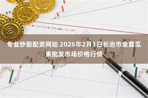 专业炒股配资网站 2026年2月1日长治市金鑫瓜果批发市场价格行情