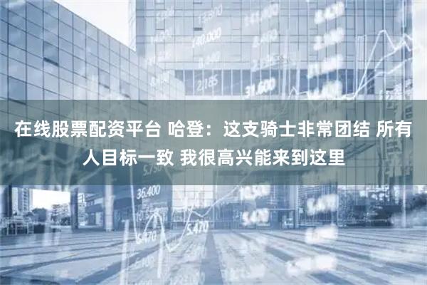 在线股票配资平台 哈登：这支骑士非常团结 所有人目标一致 我很高兴能来到这里