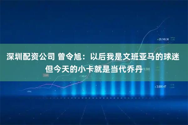 深圳配资公司 曾令旭：以后我是文班亚马的球迷 但今天的小卡就是当代乔丹